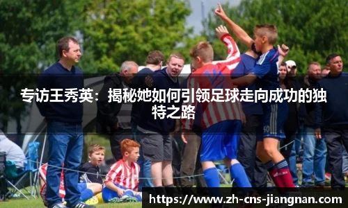 专访王秀英：揭秘她如何引领足球走向成功的独特之路